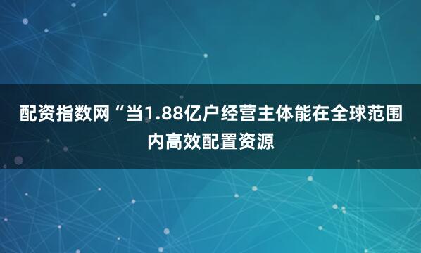 配资指数网“当1.88亿户经营主体能在全球范围内高效配置资源