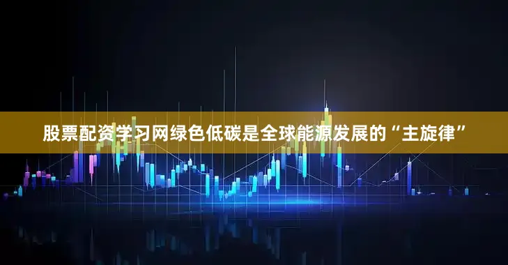 股票配资学习网绿色低碳是全球能源发展的“主旋律”