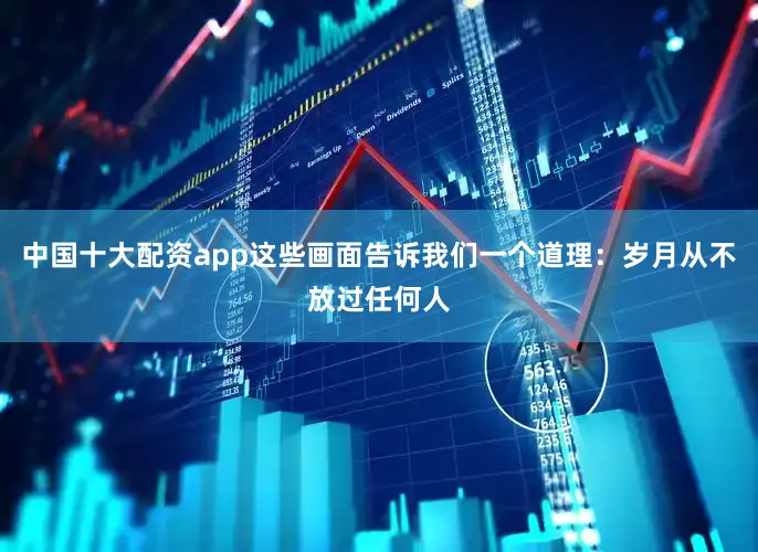 中国十大配资app这些画面告诉我们一个道理：岁月从不放过任何人