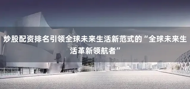 炒股配资排名引领全球未来生活新范式的“全球未来生活革新领航者”